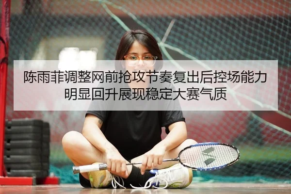 陈雨菲调整网前抢攻节奏复出后控场能力明显回升展现稳定大赛气质（XK app）
