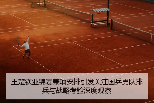 王楚钦亚锦赛兼项安排引发关注国乒男队排兵与战略考验深度观察