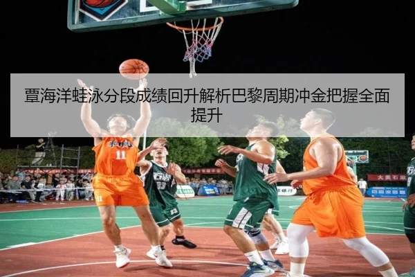 覃海洋蛙泳分段成绩回升解析巴黎周期冲金把握全面提升（XK app）